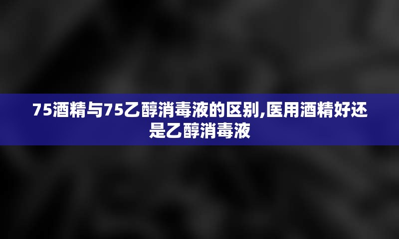 75酒精与75乙醇消毒液的区别,医用酒精好还是乙醇消毒液