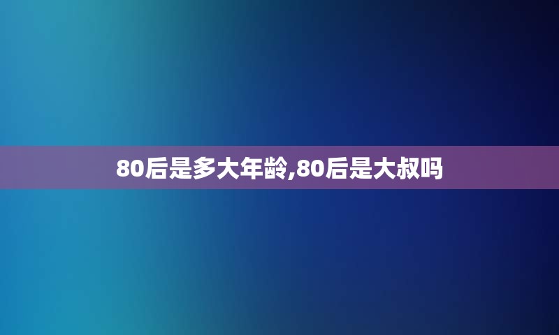 80后是多大年龄,80后是大叔吗