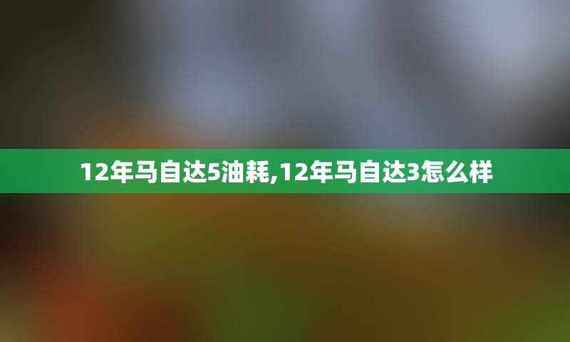 12年马自达5油耗,12年马自达3怎么样