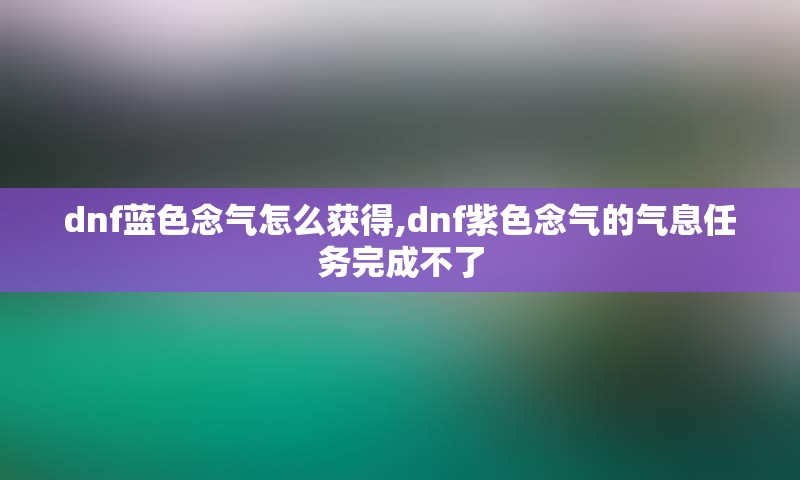 dnf蓝色念气怎么获得,dnf紫色念气的气息任务完成不了