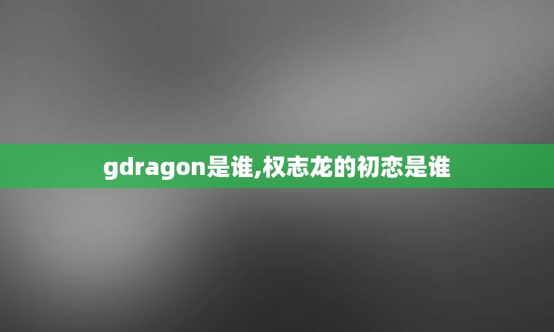 gdragon是谁,权志龙的初恋是谁