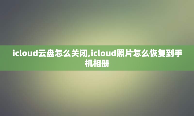 icloud云盘怎么关闭,icloud照片怎么恢复到手机相册