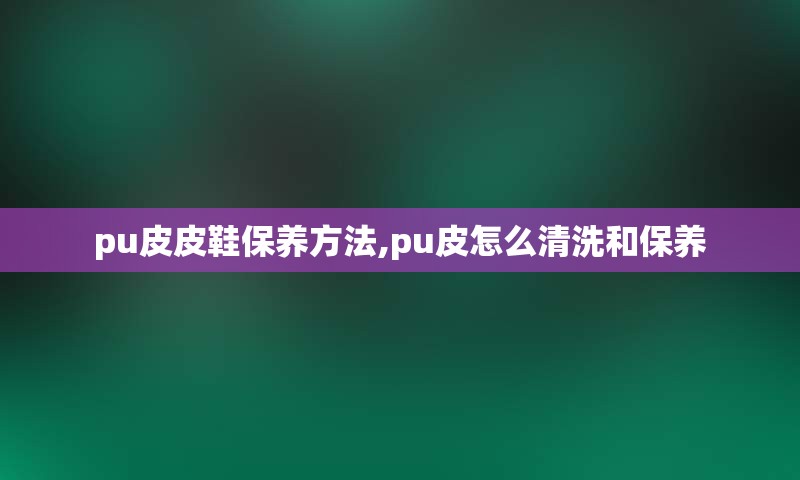 pu皮皮鞋保养方法,pu皮怎么清洗和保养