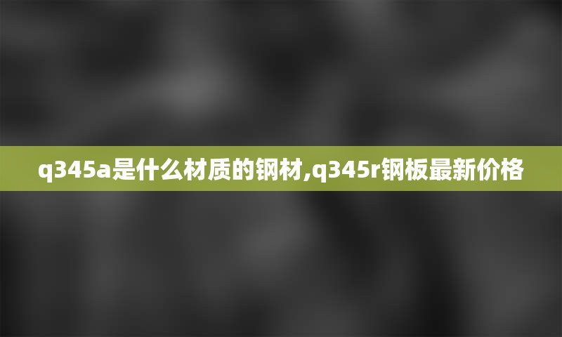 q345a是什么材质的钢材,q345r钢板最新价格