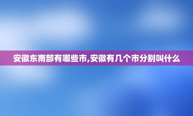 安徽东南部有哪些市,安徽有几个市分别叫什么