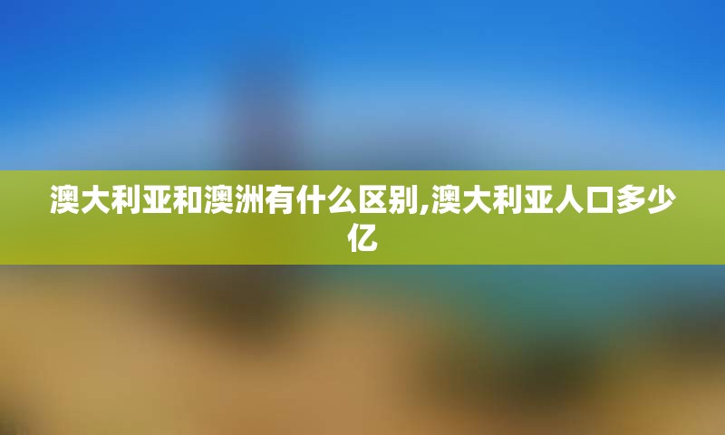 澳大利亚和澳洲有什么区别,澳大利亚人口多少亿