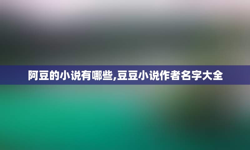 阿豆的小说有哪些,豆豆小说作者名字大全