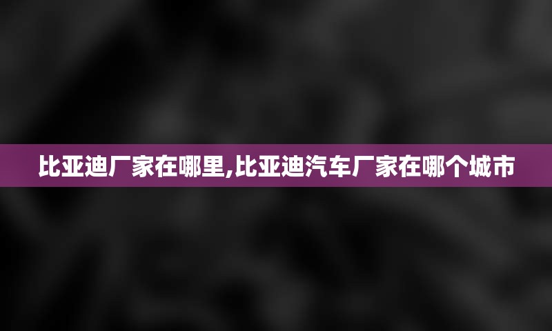 比亚迪厂家在哪里,比亚迪汽车厂家在哪个城市