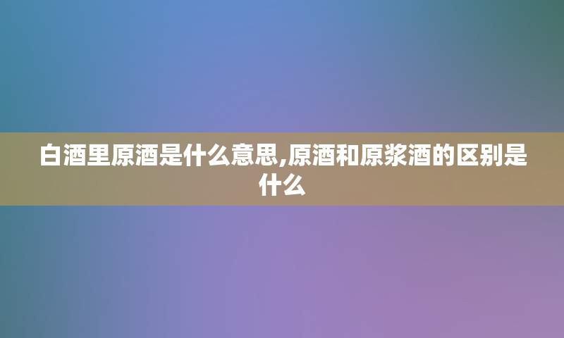 白酒里原酒是什么意思,原酒和原浆酒的区别是什么