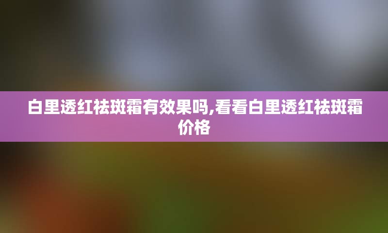 白里透红祛斑霜有效果吗,看看白里透红祛斑霜价格