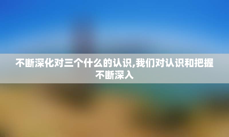 不断深化对三个什么的认识,我们对认识和把握不断深入