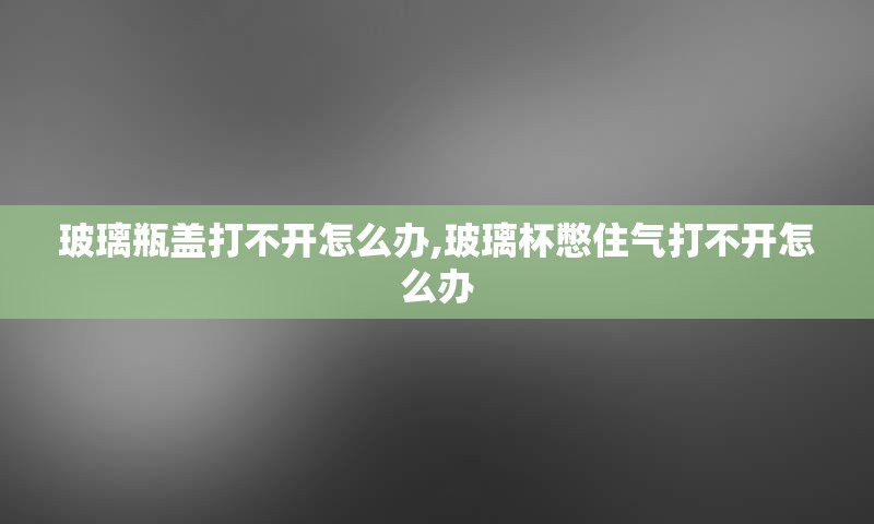 玻璃瓶盖打不开怎么办,玻璃杯憋住气打不开怎么办