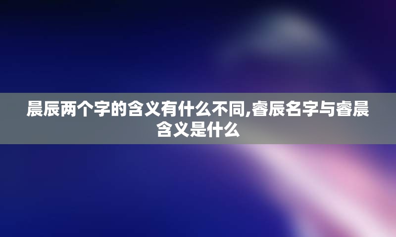 晨辰两个字的含义有什么不同,睿辰名字与睿晨含义是什么