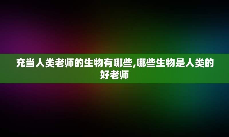 充当人类老师的生物有哪些,哪些生物是人类的好老师