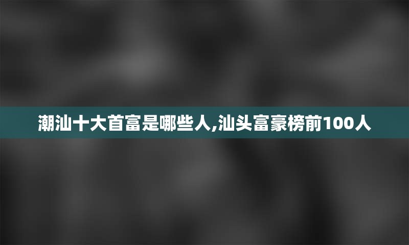 潮汕十大首富是哪些人,汕头富豪榜前100人