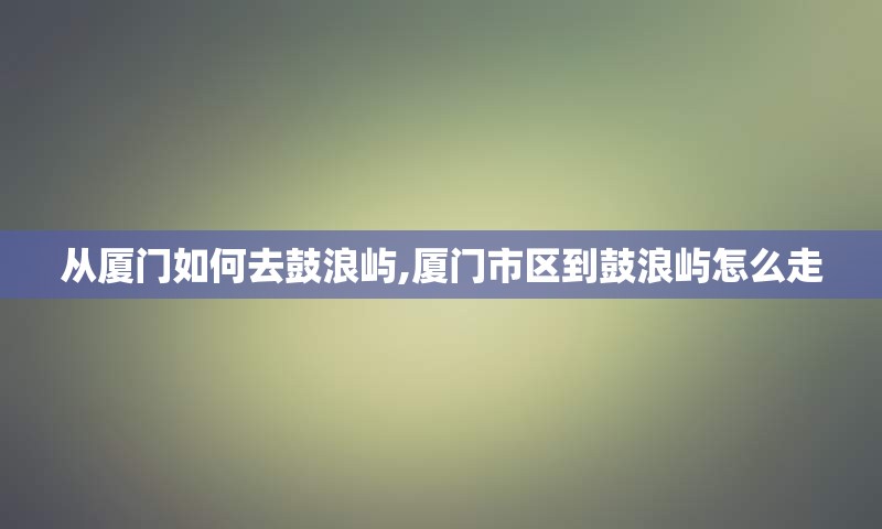 从厦门如何去鼓浪屿,厦门市区到鼓浪屿怎么走