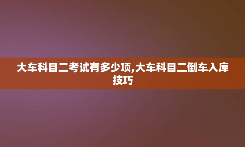 大车科目二考试有多少项,大车科目二倒车入库技巧