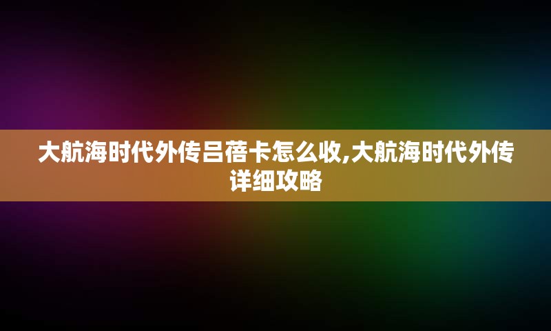 大航海时代外传吕蓓卡怎么收,大航海时代外传详细攻略