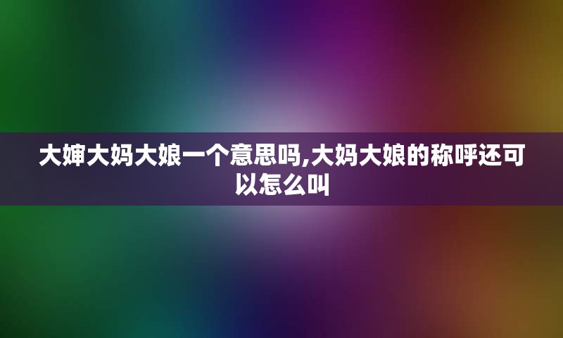 大婶大妈大娘一个意思吗,大妈大娘的称呼还可以怎么叫