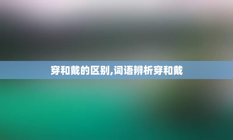 穿和戴的区别,词语辨析穿和戴