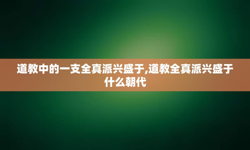 道教中的一支全真派兴盛于,道教全真派兴盛于什么朝代