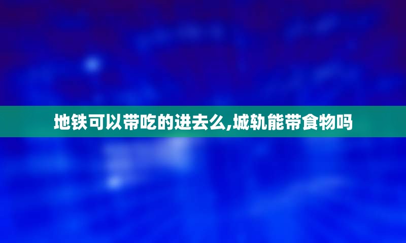 地铁可以带吃的进去么,城轨能带食物吗