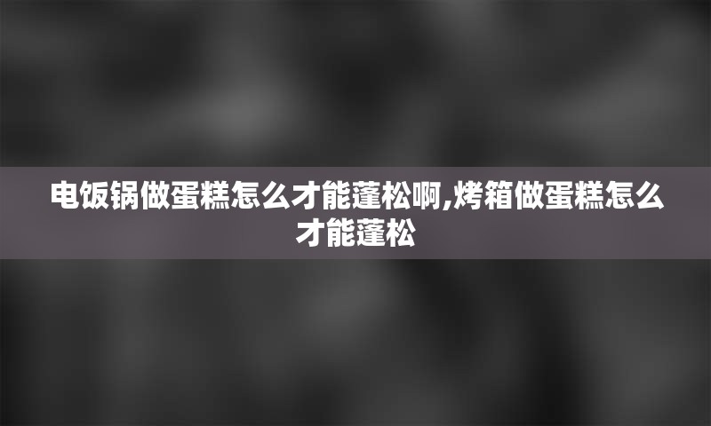 电饭锅做蛋糕怎么才能蓬松啊,烤箱做蛋糕怎么才能蓬松