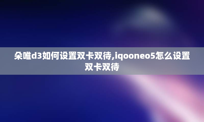 朵唯d3如何设置双卡双待,iqooneo5怎么设置双卡双待