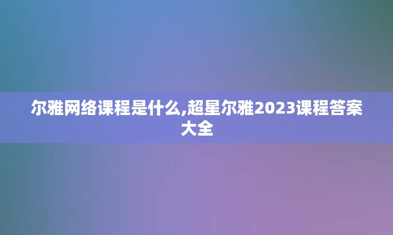 尔雅网络课程是什么,超星尔雅2023课程答案大全