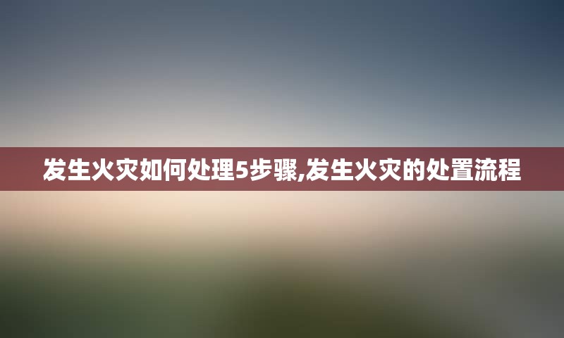 发生火灾如何处理5步骤,发生火灾的处置流程