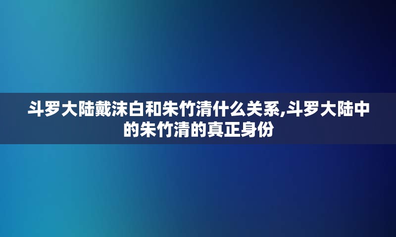 斗罗大陆戴沫白和朱竹清什么关系,斗罗大陆中的朱竹清的真正身份