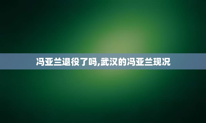 冯亚兰退役了吗,武汉的冯亚兰现况