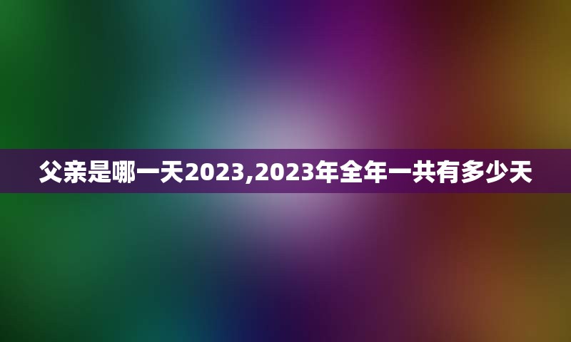 父亲是哪一天2023,2023年全年一共有多少天