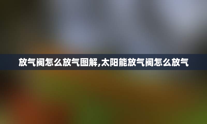 放气阀怎么放气图解,太阳能放气阀怎么放气