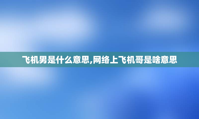 飞机男是什么意思,网络上飞机哥是啥意思