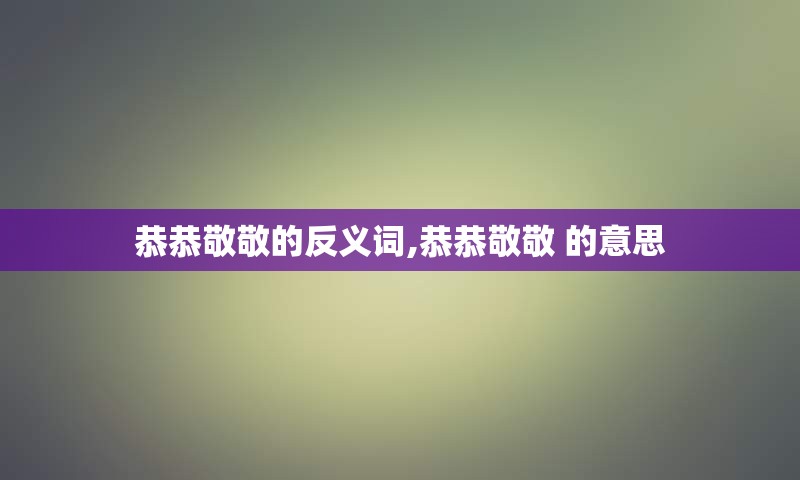 恭恭敬敬的反义词,恭恭敬敬 的意思