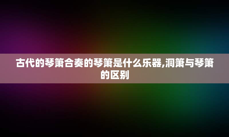 古代的琴箫合奏的琴箫是什么乐器,洞箫与琴箫的区别