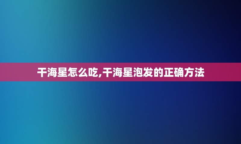 干海星怎么吃,干海星泡发的正确方法