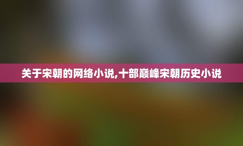 关于宋朝的网络小说,十部巅峰宋朝历史小说