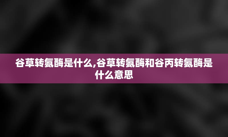 谷草转氨酶是什么,谷草转氨酶和谷丙转氨酶是什么意思