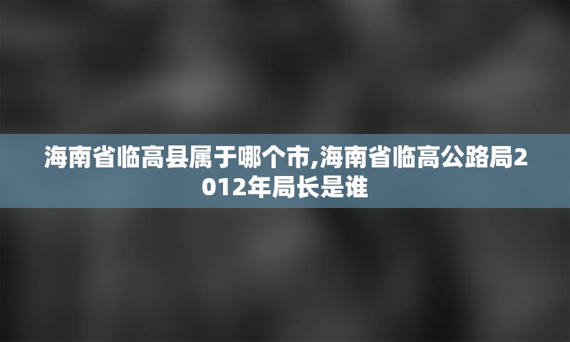 海南省临高县属于哪个市,海南省临高公路局2012年局长是谁