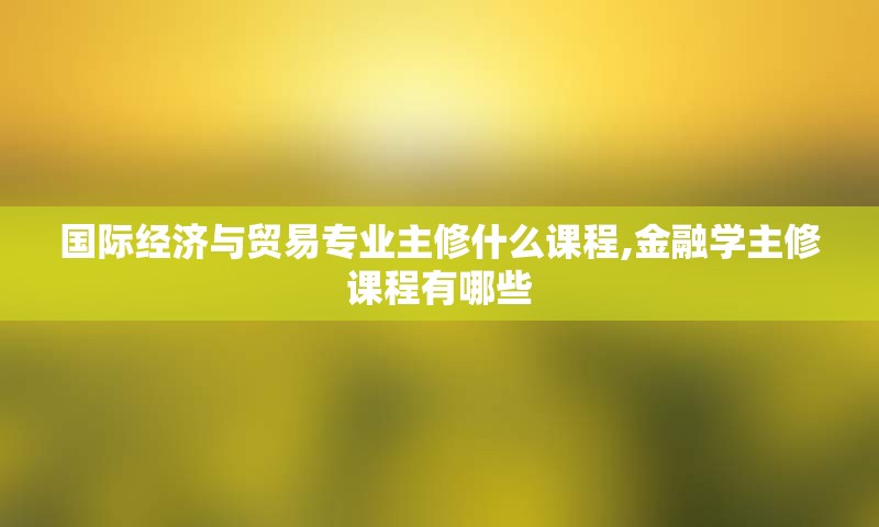 国际经济与贸易专业主修什么课程,金融学主修课程有哪些