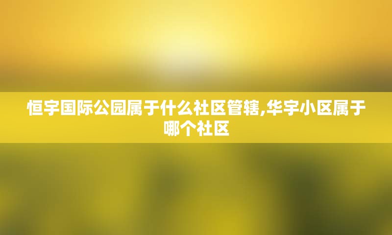 恒宇国际公园属于什么社区管辖,华宇小区属于哪个社区