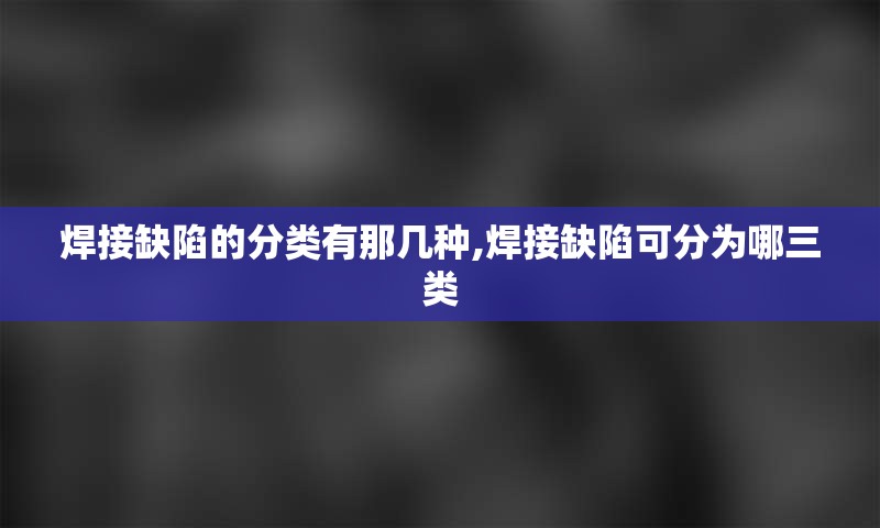 焊接缺陷的分类有那几种,焊接缺陷可分为哪三类