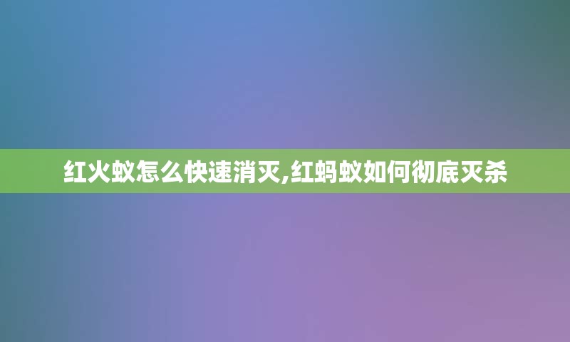 红火蚁怎么快速消灭,红蚂蚁如何彻底灭杀