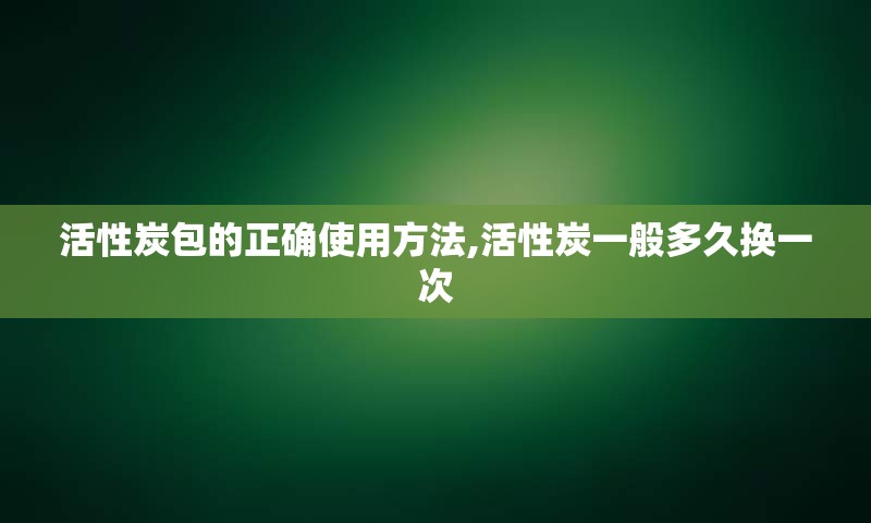 活性炭包的正确使用方法,活性炭一般多久换一次