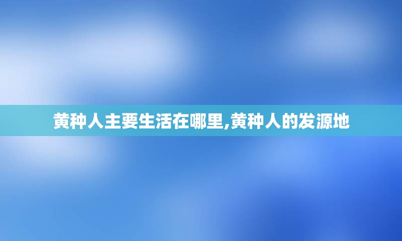 黄种人主要生活在哪里,黄种人的发源地