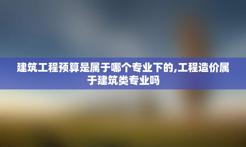 建筑工程预算是属于哪个专业下的,工程造价属于建筑类专业吗