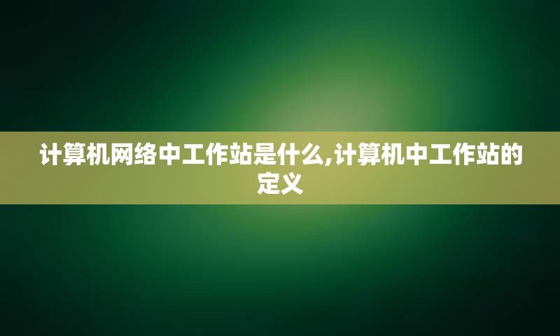 计算机网络中工作站是什么,计算机中工作站的定义