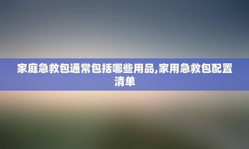 家庭急救包通常包括哪些用品,家用急救包配置清单